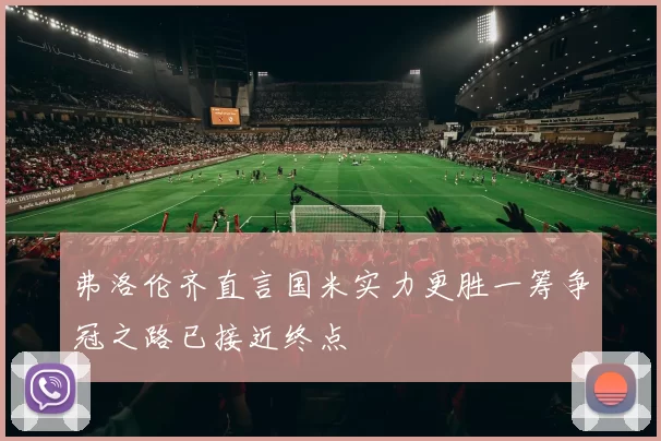 弗洛伦齐直言国米实力更胜一筹争冠之路已接近终点