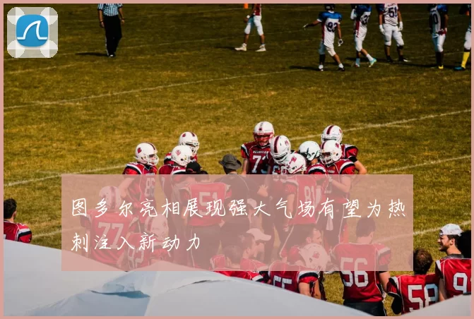 图多尔亮相展现强大气场有望为热刺注入新动力