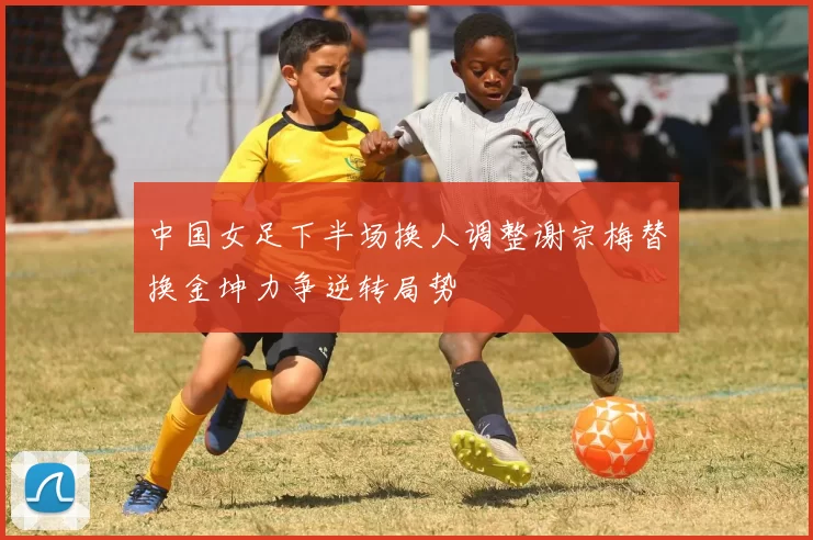 中国女足下半场换人调整谢宗梅替换金坤力争逆转局势