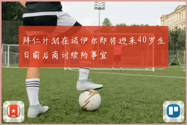 拜仁计划在诺伊尔即将迎来40岁生日前后商讨续约事宜