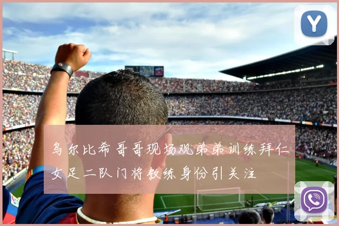 乌尔比希哥哥现场观弟弟训练拜仁女足二队门将教练身份引关注