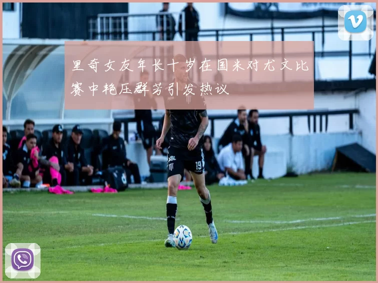 里奇女友年长十岁在国米对尤文比赛中艳压群芳引发热议