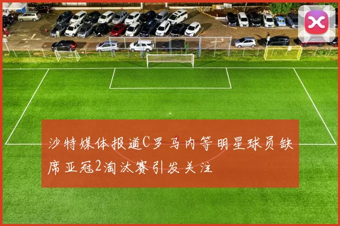 沙特媒体报道C罗马内等明星球员缺席亚冠2淘汰赛引发关注