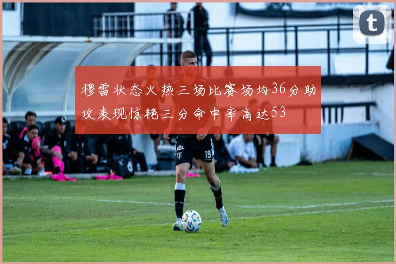 穆雷状态火热三场比赛场均36分助攻表现惊艳三分命中率高达53