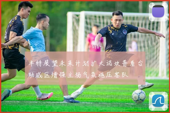 丰特展望未来计划扩大诺坎普看台助威区增强主场气氛施压客队
