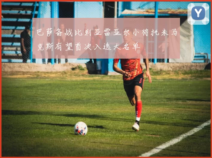 巴萨备战比利亚雷亚尔小将托米马克斯有望首次入选大名单