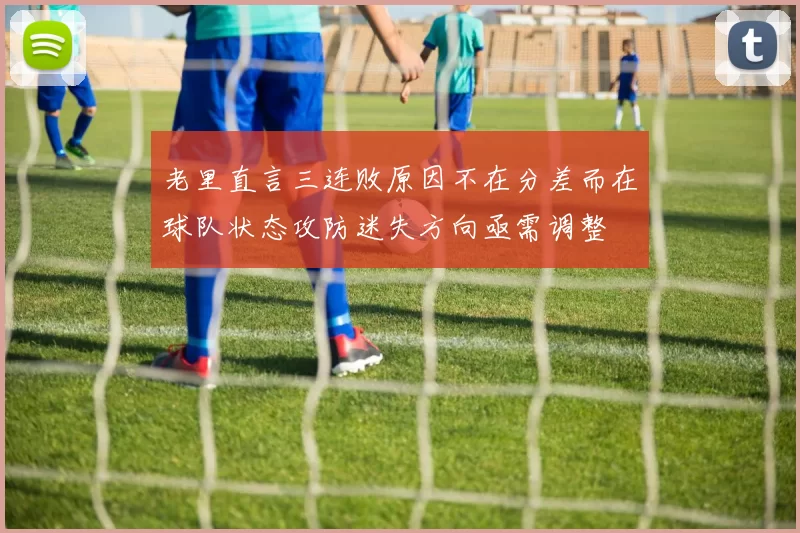 老里直言三连败原因不在分差而在球队状态攻防迷失方向亟需调整
