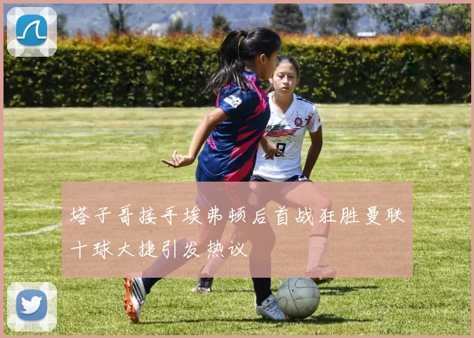 塔子哥接手埃弗顿后首战狂胜曼联十球大捷引发热议
