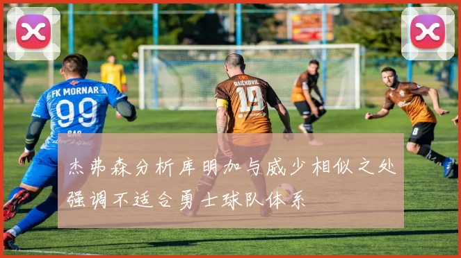 杰弗森分析库明加与威少相似之处强调不适合勇士球队体系