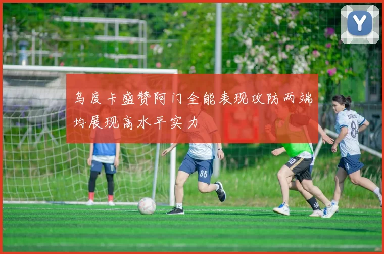 乌度卡盛赞阿门全能表现攻防两端均展现高水平实力