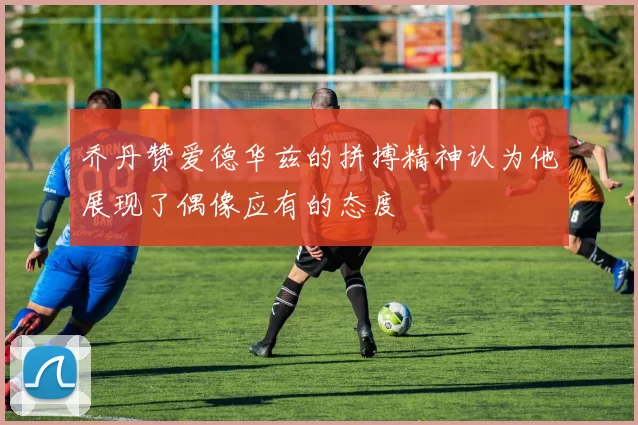 乔丹赞爱德华兹的拼搏精神认为他展现了偶像应有的态度