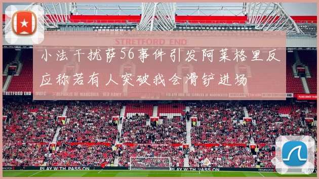 小法干扰萨56事件引发阿莱格里反应称若有人突破我会滑铲进场