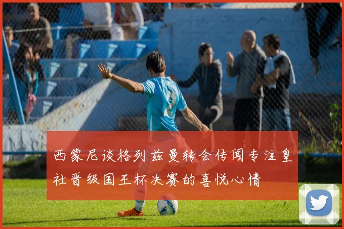 西蒙尼谈格列兹曼转会传闻专注皇社晋级国王杯决赛的喜悦心情