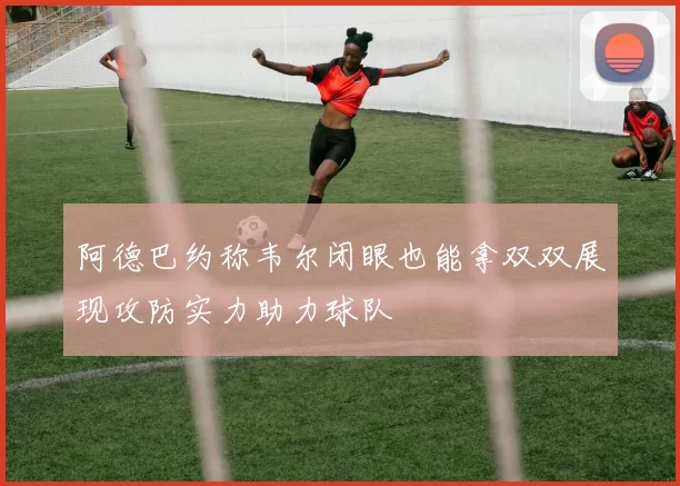 阿德巴约称韦尔闭眼也能拿双双展现攻防实力助力球队