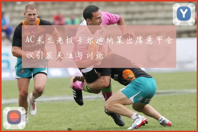 AC米兰老板卡尔迪纳莱出席意甲会议引发关注与讨论