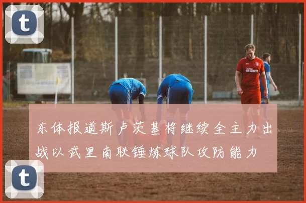 东体报道斯卢茨基将继续全主力出战以武里南联锤炼球队攻防能力