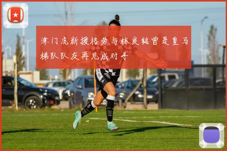 津门虎新援格劳与林良铭曾是皇马梯队队友再见成对手