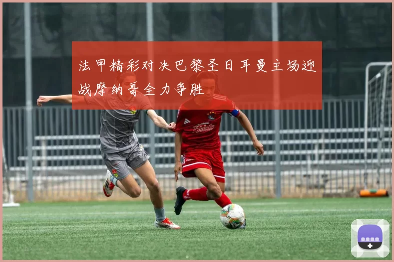 法甲精彩对决巴黎圣日耳曼主场迎战摩纳哥全力争胜