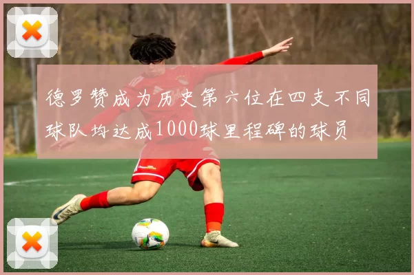 德罗赞成为历史第六位在四支不同球队均达成1000球里程碑的球员