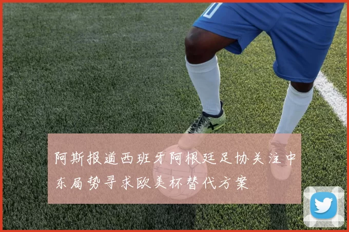 阿斯报道西班牙阿根廷足协关注中东局势寻求欧美杯替代方案