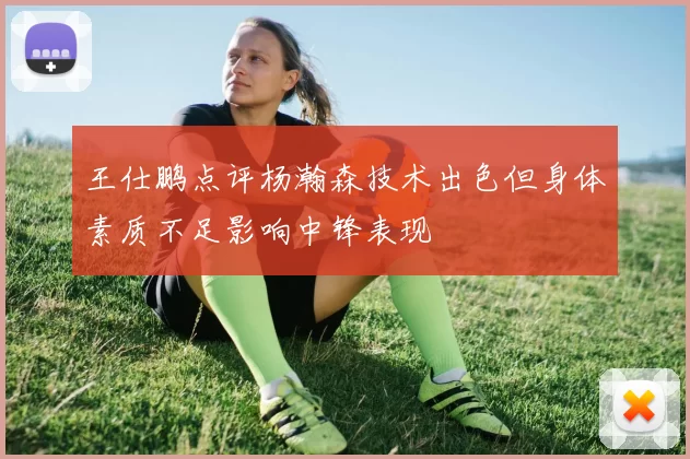 王仕鹏点评杨瀚森技术出色但身体素质不足影响中锋表现
